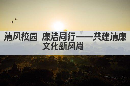 清风校园 廉洁同行——构建清廉文化新风尚
