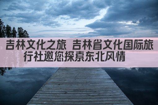 吉林文化之旅 吉林省文化国际旅行社邀您探索东北风情  