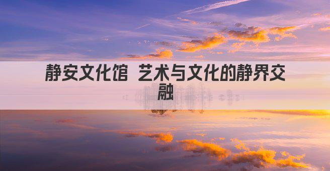 静安文化馆 艺术与文化的静界交融