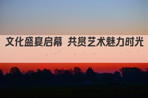 文化盛宴启幕 共赏艺术魅力时光 