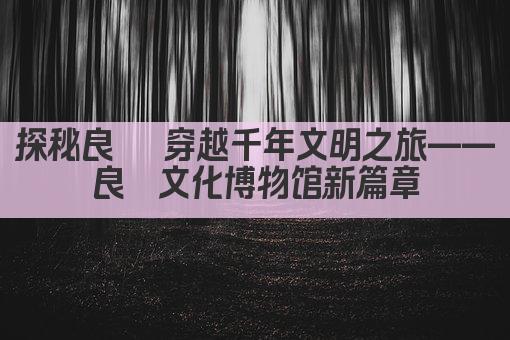 探秘良渚 穿越千年文明之旅——良渚文化博物馆新篇章