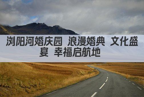 浏阳河婚庆园 浪漫婚典 文化盛宴 幸福启航地 