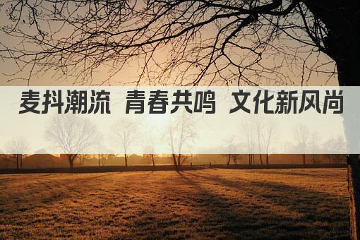 麦抖潮流 青春共鸣 文化新风尚  