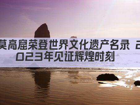 莫高窟荣登世界文化遗产名录 2023年见证辉煌时刻  
