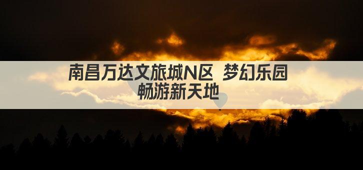 南昌万达文旅城N区 梦幻乐园 畅游新天地 