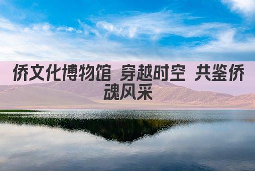 侨文化博物馆 穿越时空 共鉴侨魂风采