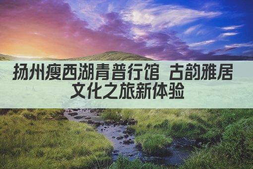 扬州瘦西湖青普行馆 古韵雅居 文化之旅新体验