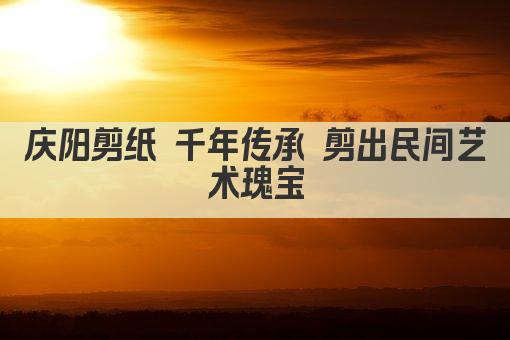 庆阳剪纸 千年传承 剪出民间艺术瑰宝