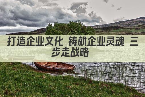 打造企业文化 铸就企业灵魂 三步走战略 