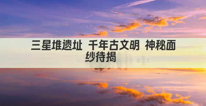 三星堆遗址 千年古文明 神秘面纱待揭 