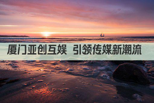 厦门亚创互娱 引领传媒新潮流 