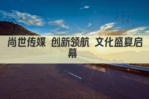 尚世传媒 创新领航 文化盛宴启幕 