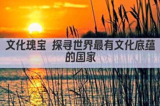 文化瑰宝 探寻世界最有文化底蕴的国家