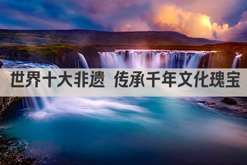世界十大非遗 传承千年文化瑰宝