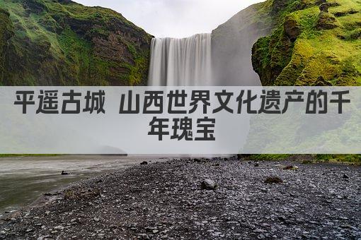 平遥古城 山西世界文化遗产的千年瑰宝
