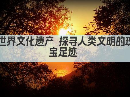 世界文化遗产 探寻人类文明的瑰宝足迹 