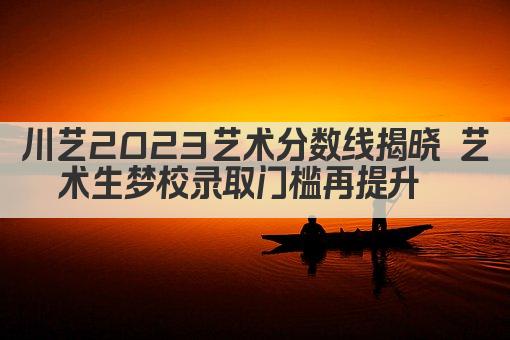 川艺2023艺术分数线揭晓 艺术生梦校录取门槛再提升  