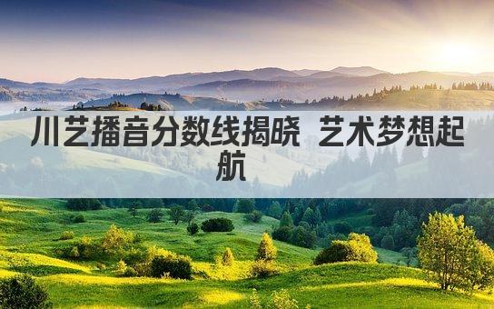 川艺播音分数线揭晓 艺术梦想起航  