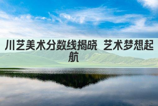 川艺美术分数线揭晓 艺术梦想起航  