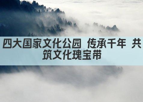 四大国家文化公园 传承千年 共筑文化瑰宝带