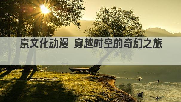 索文化动漫 穿越时空的奇幻之旅 