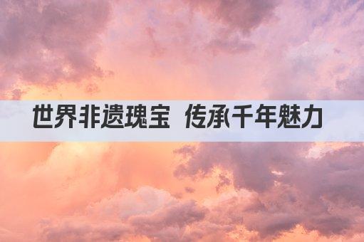 世界非遗瑰宝 传承千年魅力 