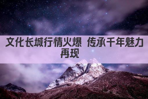 文化长城行情火爆 传承千年魅力再现  