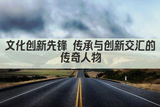 文化创新先锋 传承与创新交汇的传奇人物