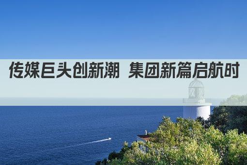 传媒巨头创新潮 集团新篇启航时  