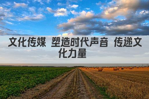 文化传媒 塑造时代声音 传递文化力量 