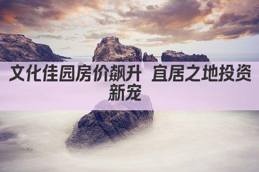 文化佳园房价飙升 宜居之地投资新宠 