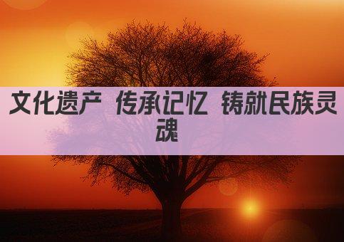 文化遗产 传承记忆 铸就民族灵魂