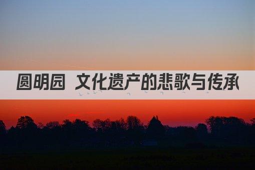 圆明园 文化遗产的悲歌与传承