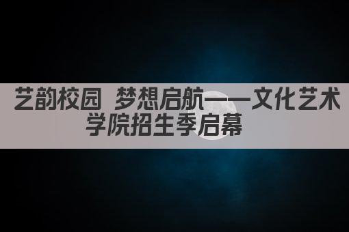 艺韵校园 梦想启航——文化艺术学院招生季启幕  
