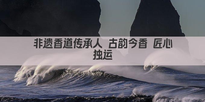 非遗香道传承人 古韵今香 匠心独运