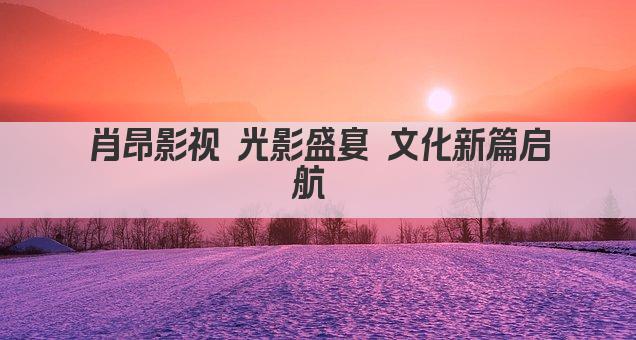 肖昂影视 光影盛宴 文化新篇启航 