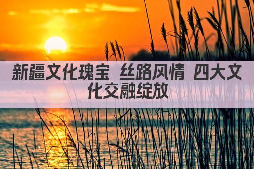 新疆文化瑰宝 丝路风情 四大文化交融绽放