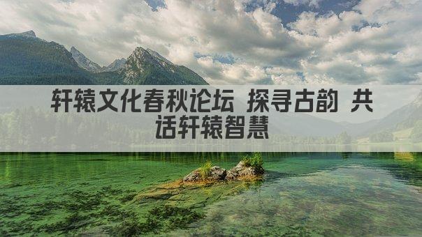 轩辕文化春秋论坛 探寻古韵 共话轩辕智慧