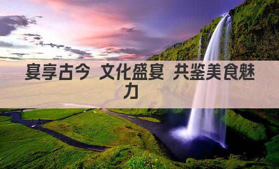 宴享古今 文化盛宴 共鉴美食魅力  