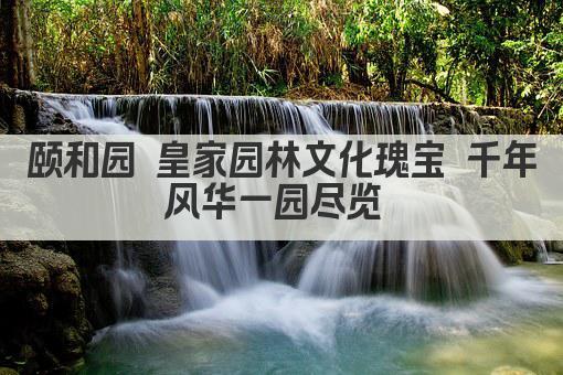 颐和园 皇家园林文化瑰宝 千年风华一园尽览 