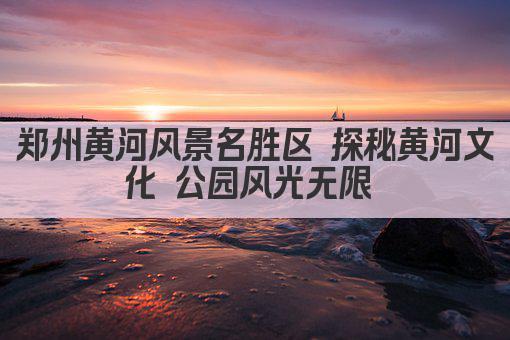 郑州黄河风景名胜区 探秘黄河文化 公园风光无限 