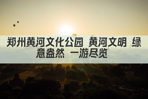 郑州黄河文化公园 黄河文明 绿意盎然 一游尽览 