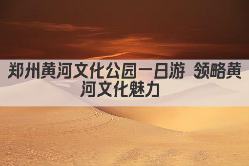 郑州黄河文化公园一日游 领略黄河文化魅力 