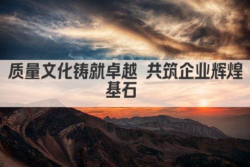 质量文化铸就卓越 共筑企业辉煌基石 