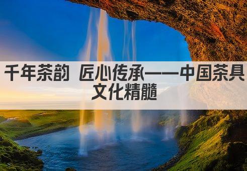千年茶韵 匠心传承——中国茶具文化精髓