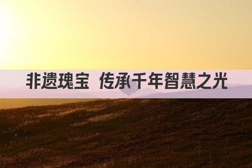 非遗瑰宝 传承千年智慧之光