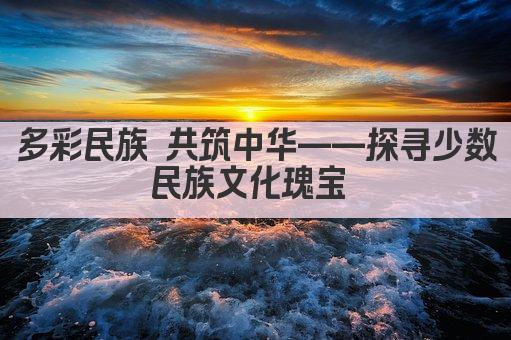多彩民族 共筑中华——探寻少数民族文化瑰宝 