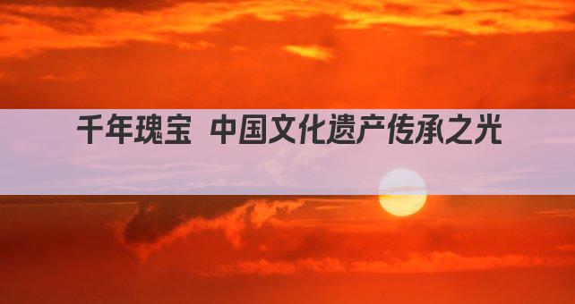 千年瑰宝 中国文化遗产传承之光 