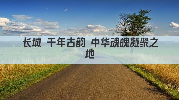 长城 千年古韵 中华魂魄凝聚之地