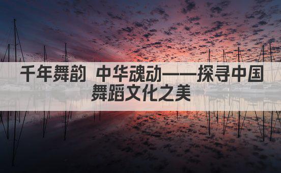 千年舞韵 中华魂动——探寻中国舞蹈文化之美